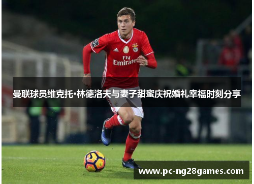 曼联球员维克托·林德洛夫与妻子甜蜜庆祝婚礼幸福时刻分享