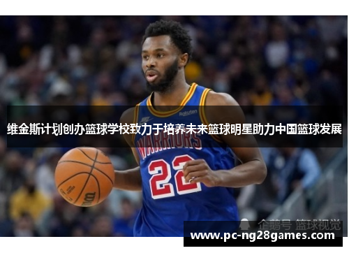 维金斯计划创办篮球学校致力于培养未来篮球明星助力中国篮球发展