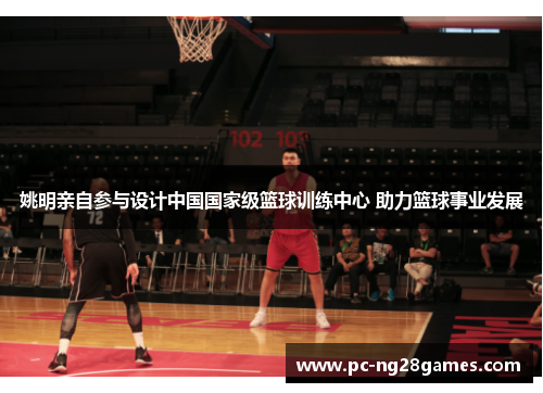 姚明亲自参与设计中国国家级篮球训练中心 助力篮球事业发展