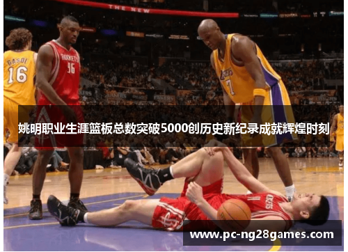 姚明职业生涯篮板总数突破5000创历史新纪录成就辉煌时刻