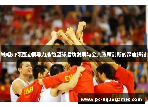 姚明如何通过领导力推动篮球运动发展与公共政策创新的深度探讨