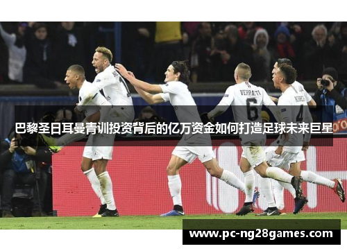 巴黎圣日耳曼青训投资背后的亿万资金如何打造足球未来巨星