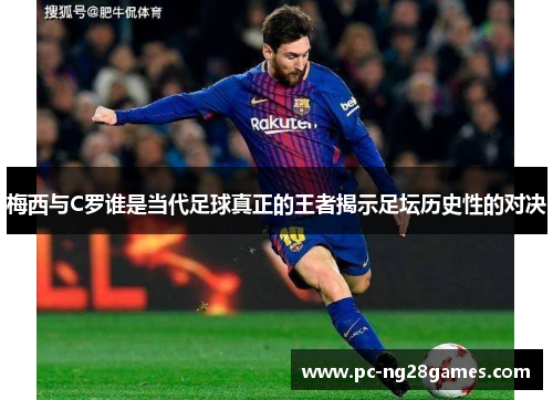 梅西与C罗谁是当代足球真正的王者揭示足坛历史性的对决