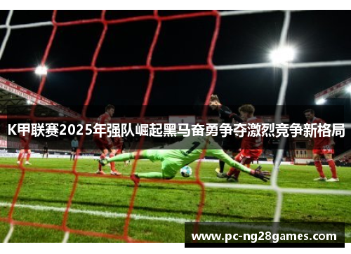 K甲联赛2025年强队崛起黑马奋勇争夺激烈竞争新格局