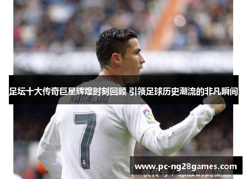 足坛十大传奇巨星辉煌时刻回顾 引领足球历史潮流的非凡瞬间
