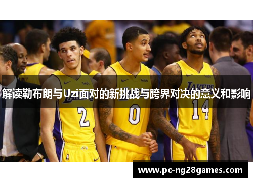 解读勒布朗与Uzi面对的新挑战与跨界对决的意义和影响