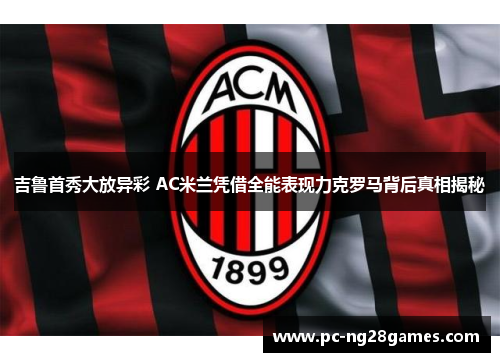 吉鲁首秀大放异彩 AC米兰凭借全能表现力克罗马背后真相揭秘