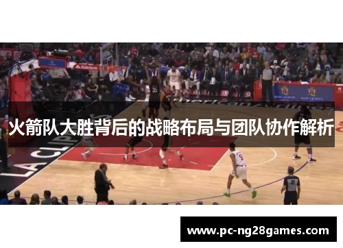 火箭队大胜背后的战略布局与团队协作解析