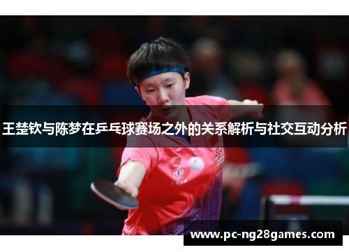 王楚钦与陈梦在乒乓球赛场之外的关系解析与社交互动分析