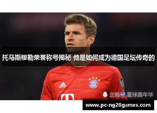 托马斯穆勒荣誉称号揭秘 他是如何成为德国足坛传奇的