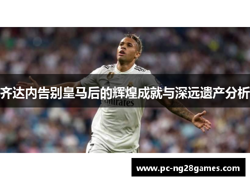齐达内告别皇马后的辉煌成就与深远遗产分析