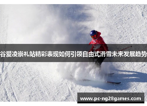 谷爱凌崇礼站精彩表现如何引领自由式滑雪未来发展趋势 谷爱凌崇礼站精彩表现如何引领自由式滑雪未来发展趋势