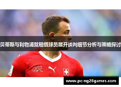 贝蒂斯与利物浦就租借球员展开谈判细节分析与策略探讨 贝蒂斯与利物浦就租借球员展开谈判细节分析与策略探讨