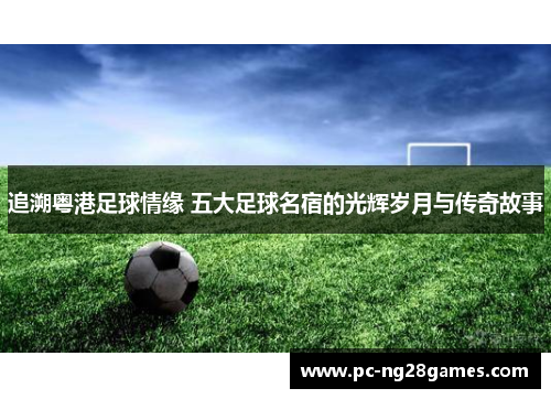 追溯粤港足球情缘 五大足球名宿的光辉岁月与传奇故事 追溯粤港足球情缘 五大足球名宿的光辉岁月与传奇故事