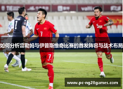 如何分析富勒姆与伊普斯维奇比赛的首发阵容与战术布局