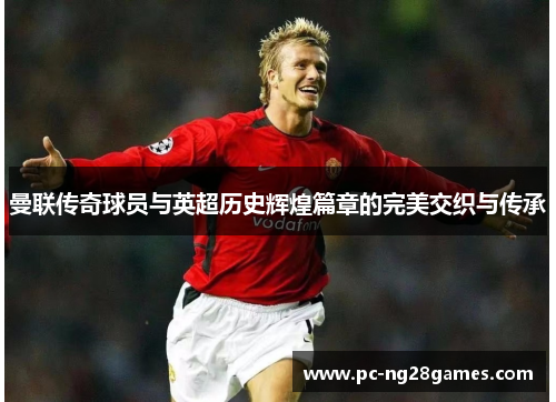 曼联传奇球员与英超历史辉煌篇章的完美交织与传承 曼联传奇球员与英超历史辉煌篇章的完美交织与传承