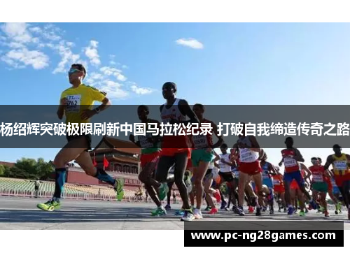 杨绍辉突破极限刷新中国马拉松纪录 打破自我缔造传奇之路