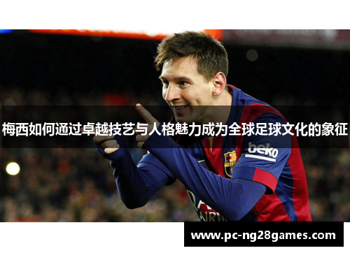 梅西如何通过卓越技艺与人格魅力成为全球足球文化的象征