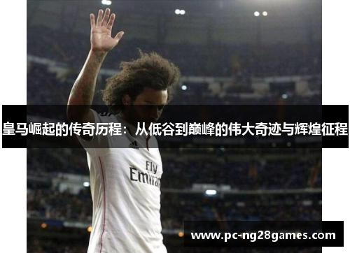皇马崛起的传奇历程：从低谷到巅峰的伟大奇迹与辉煌征程