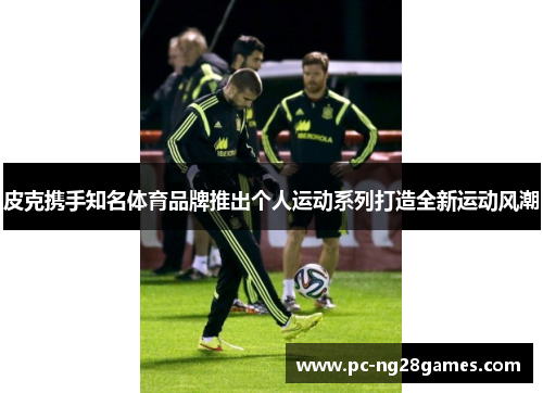 皮克携手知名体育品牌推出个人运动系列打造全新运动风潮 皮克携手知名体育品牌推出个人运动系列打造全新运动风潮