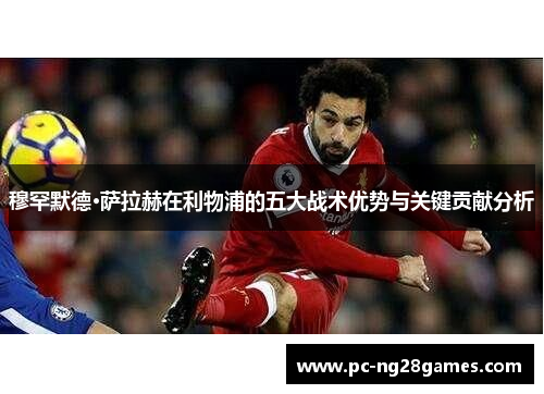 穆罕默德·萨拉赫在利物浦的五大战术优势与关键贡献分析