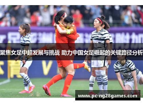 聚焦女足中超发展与挑战 助力中国女足崛起的关键路径分析 聚焦女足中超发展与挑战 助力中国女足崛起的关键路径分析