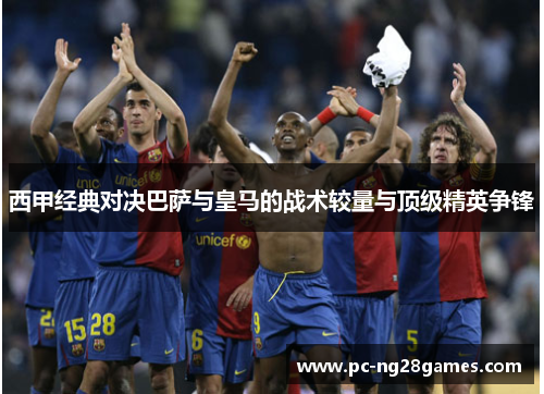 西甲经典对决巴萨与皇马的战术较量与顶级精英争锋 西甲经典对决巴萨与皇马的战术较量与顶级精英争锋