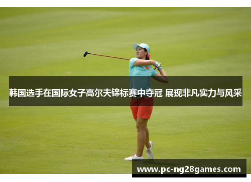 韩国选手在国际女子高尔夫锦标赛中夺冠 展现非凡实力与风采 韩国选手在国际女子高尔夫锦标赛中夺冠 展现非凡实力与风采