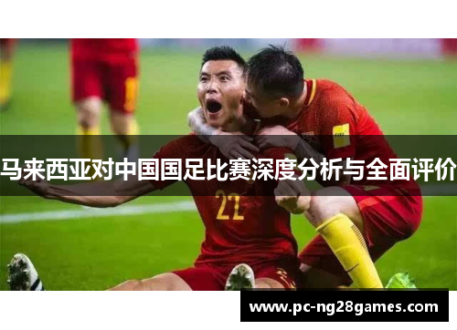 马来西亚对中国国足比赛深度分析与全面评价 马来西亚对中国国足比赛深度分析与全面评价